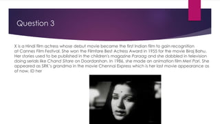 Question 3
X is a Hindi film actress whose debut movie became the first Indian film to gain recognition
at Cannes Film Festival. She won the Filmfare Best Actress Award in 1955 for the movie Biraj Bahu.
Her stories used to be published in the children's magazine Paraag and she dabbled in television
doing serials like Chand Sitare on Doordarshan. In 1986, she made an animation film Meri Pari. She
appeared as SRK’s grandma in the movie Chennai Express which is her last movie appearance as
of now. ID her
 