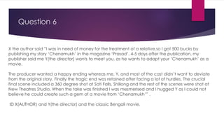 Question 6
X the author said ”I was in need of money for the treatment of a relative,so I got 500 bucks by
publishing my story ‘Chenamukh’ in the magazine ‘Prasad’. 4-5 days after the publication, my
publisher said me Y(the director) wants to meet you, as he wants to adapt your ‘Chenamukh’ as a
movie.
The producer wanted a happy ending whereas me, Y, and most of the cast didn’t want to deviate
from the original story. Finally the tragic end was retained after facing a lot of hurdles. The crucial
final scene included a 360 degree shot at Sati Falls, Shillong and the rest of the scenes were shot at
New Theatres Studio. When the take was finished I was mesmerised and I hugged Y as I could not
believe he could create such a gem of a movie from ‘Chenamukh’” .
ID X(AUTHOR) and Y(the director) and the classic Bengali movie.
 