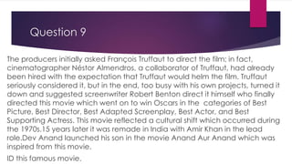 Question 9
The producers initially asked François Truffaut to direct the film; in fact,
cinematographer Néstor Almendros, a collaborator of Truffaut, had already
been hired with the expectation that Truffaut would helm the film. Truffaut
seriously considered it, but in the end, too busy with his own projects, turned it
down and suggested screenwriter Robert Benton direct it himself who finally
directed this movie which went on to win Oscars in the categories of Best
Picture, Best Director, Best Adapted Screenplay, Best Actor, and Best
Supporting Actress. This movie reflected a cultural shift which occurred during
the 1970s.15 years later it was remade in India with Amir Khan in the lead
role.Dev Anand launched his son in the movie Anand Aur Anand which was
inspired from this movie.
ID this famous movie.
 