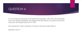 QUESTION 6
X is an American physicist and Nobel Prize laureate, who with John Bardeen
and John Robert Schrieffer, developed the BCS theory of superconductivity
and won the Nobel Prize for it in 1972
The character Y from a famous TV show is named in part after X.
Identify X and Y.
 