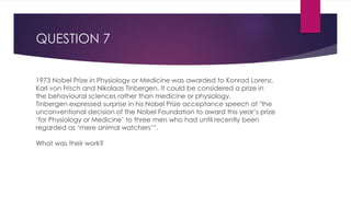 QUESTION 7
1973 Nobel Prize in Physiology or Medicine was awarded to Konrad Lorenz,
Karl von Frisch and Nikolaas Tinbergen. It could be considered a prize in
the behavioural sciences rather than medicine or physiology.
Tinbergen expressed surprise in his Nobel Prize acceptance speech at "the
unconventional decision of the Nobel Foundation to award this year’s prize
‘for Physiology or Medicine’ to three men who had until recently been
regarded as ‘mere animal watchers’”.
What was their work?
 