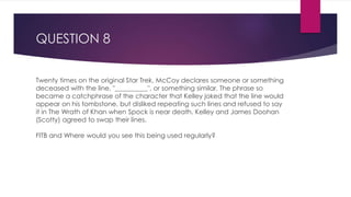 QUESTION 8
Twenty times on the original Star Trek, McCoy declares someone or something
deceased with the line, "__________", or something similar. The phrase so
became a catchphrase of the character that Kelley joked that the line would
appear on his tombstone, but disliked repeating such lines and refused to say
it in The Wrath of Khan when Spock is near death. Kelley and James Doohan
(Scotty) agreed to swap their lines.
FITB and Where would you see this being used regularly?
 
