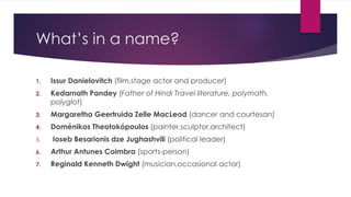 What’s in a name?
1. Issur Danielovitch (film,stage actor and producer)
2. Kedarnath Pandey (Father of Hindi Travel literature, polymath,
polyglot)
3. Margaretha Geertruida Zelle MacLeod (dancer and courtesan)
4. Doménikos Theotokópoulos (painter,sculptor,architect)
5. Ioseb Besarionis dze Jughashvili (political leader)
6. Arthur Antunes Coimbra (sports-person)
7. Reginald Kenneth Dwight (musician,occasional actor)
 