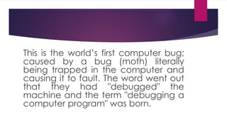 This is the world’s first computer bug;
caused by a bug (moth) literally
being trapped in the computer and
causing it to fault. The word went out
that they had "debugged" the
machine and the term "debugging a
computer program" was born.
 