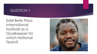 QUESTION 1
Edel Bete Plays
international
football as a
Goalkeeper for
which National
Team?
 