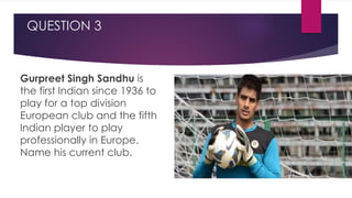 QUESTION 3
Gurpreet Singh Sandhu is
the first Indian since 1936 to
play for a top division
European club and the fifth
Indian player to play
professionally in Europe.
Name his current club.
 