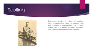 Sculling
Two-oared sculling is a form of rowing-
both competitive and recreational—in
which a boat is propelled by one or more
rowers, each of whom operates two oars,
one held in the fingers of each hand
 