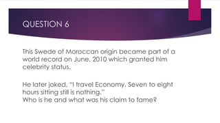 QUESTION 6
This Swede of Moroccan origin became part of a
world record on June, 2010 which granted him
celebrity status.
He later joked, “I travel Economy. Seven to eight
hours sitting still is nothing.”
Who is he and what was his claim to fame?
 