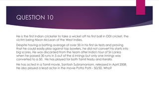 QUESTION 10
He is the first Indian cricketer to take a wicket off his first ball in ODI cricket, the
victim being Nixon McLean of the West Indies.
Despite having a batting average of over 50 in his first six tests and proving
that he could easily play against top bowlers, he did not convert his starts into
big scores. He was discarded from the team after India's tour of Sri Lanka
when he passed 30 runs in 5 out of the 6 innings but only one innings was
converted to a 50. He has played for both Tamil Nadu and Kerala.
He has acted in a Tamil movie, Santosh Subramaniam, released in April 2008.
He also played a lead actor in the movie Potta Potti - 50/50. Who?
 