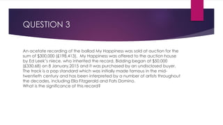 QUESTION 3
An acetate recording of the ballad My Happiness was sold at auction for the
sum of $300,000 (£198,413). My Happiness was offered to the auction house
by Ed Leek’s niece, who inherited the record. Bidding began at $50,000
(£330,68) on 8 January,2015 and it was purchased by an undisclosed buyer.
The track is a pop standard which was initially made famous in the mid-
twentieth century and has been interpreted by a number of artists throughout
the decades, including Ella Fitzgerald and Fats Domino.
What is the significance of this record?
 