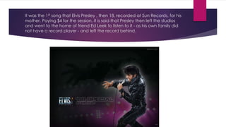 It was the 1st song that Elvis Presley , then 18, recorded at Sun Records, for his
mother. Paying $4 for the session, it is said that Presley then left the studios
and went to the home of friend Ed Leek to listen to it - as his own family did
not have a record player - and left the record behind.
 