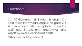 Question 6
At 110 kilometers (68.3 miles) in length, X is
said to be the world’s longest art gallery. X
is decorated with sculptures, mosaics,
paintings, installations, engravings and
reliefs by over 150 different artists.
What am I talking about?
 