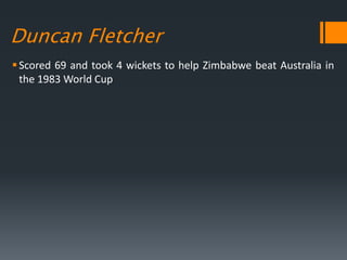 Duncan Fletcher
Scored 69 and took 4 wickets to help Zimbabwe beat Australia in
the 1983 World Cup
 