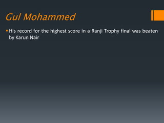 Gul Mohammed
His record for the highest score in a Ranji Trophy final was beaten
by Karun Nair
 