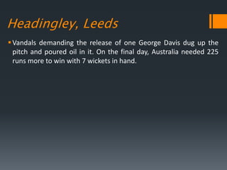 Headingley, Leeds
Vandals demanding the release of one George Davis dug up the
pitch and poured oil in it. On the final day, Australia needed 225
runs more to win with 7 wickets in hand.
 