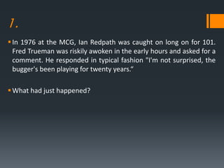 1.
In 1976 at the MCG, Ian Redpath was caught on long on for 101.
Fred Trueman was riskily awoken in the early hours and asked for a
comment. He responded in typical fashion "I'm not surprised, the
bugger's been playing for twenty years.“
What had just happened?
 