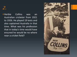 2.
Herbie Collins was an
Australian cricketer from 1921
to 1926. He played 19 tests and
also captained Australia in that
time. What was his profession
that in today's time would have
ensured he would be no where
near a cricket field?
 