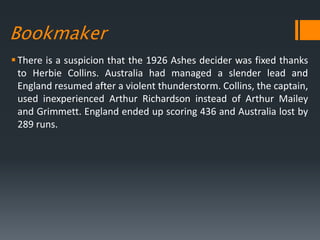 Bookmaker
There is a suspicion that the 1926 Ashes decider was fixed thanks
to Herbie Collins. Australia had managed a slender lead and
England resumed after a violent thunderstorm. Collins, the captain,
used inexperienced Arthur Richardson instead of Arthur Mailey
and Grimmett. England ended up scoring 436 and Australia lost by
289 runs.
 