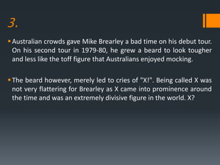 3.
Australian crowds gave Mike Brearley a bad time on his debut tour.
On his second tour in 1979-80, he grew a beard to look tougher
and less like the toff figure that Australians enjoyed mocking.
The beard however, merely led to cries of "X!". Being called X was
not very flattering for Brearley as X came into prominence around
the time and was an extremely divisive figure in the world. X?
 