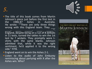 5.
 The title of this book comes from Martin
Johnson's piece just before the first test in
the 1986-87 Ashes in Australia.
He wrote: ""There are only three things
wrong with this England team. They ___
____, ____ _____, ____ _____".
England, despite being on a run of 8 defeats
in 11 tests, turned the tables to win the 1st
test by 7 wickets. They promptly wore t-
shirts with the same blanks. Johnson
admitted that, while it was the right
sentiment, he’d applied it to the wrong
side.” FITB.
 England went on to win the Ashes 2-1.
 Listen to the audio of John Emburey
reminiscing about partying with X after the
Ashes win. Who?
 