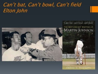 Can’t bat, Can’t bowl, Can’t field
Elton John
 