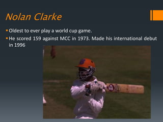 Nolan Clarke
Oldest to ever play a world cup game.
He scored 159 against MCC in 1973. Made his international debut
in 1996
 