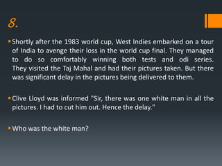 8.
Shortly after the 1983 world cup, West Indies embarked on a tour
of India to avenge their loss in the world cup final. They managed
to do so comfortably winning both tests and odi series.
They visited the Taj Mahal and had their pictures taken. But there
was significant delay in the pictures being delivered to them.
Clive Lloyd was informed "Sir, there was one white man in all the
pictures. I had to cut him out. Hence the delay."
Who was the white man?
 