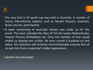 9.
The very first U-19 world cup was held in Australia. A number of
future international captains such as Naseer Hussain, Inzamam,
Brian Lara etc. participated.
A team comprising of associate nations was made up for this
event. The team included the likes of Tim De Leede (Netherlands),
Treveor Penney (Zimbabwe) etc. Only one member of that squad
ended up playing test cricket. He even scored a hundred on test
debut. His nickname will instantly remind Kannada cinemas fans of
an epic line from a superstar’s debut appearance.
Identify the test player.
 