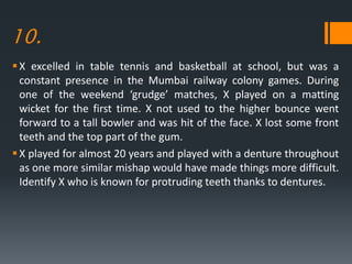 10.
X excelled in table tennis and basketball at school, but was a
constant presence in the Mumbai railway colony games. During
one of the weekend ‘grudge’ matches, X played on a matting
wicket for the first time. X not used to the higher bounce went
forward to a tall bowler and was hit of the face. X lost some front
teeth and the top part of the gum.
X played for almost 20 years and played with a denture throughout
as one more similar mishap would have made things more difficult.
Identify X who is known for protruding teeth thanks to dentures.
 
