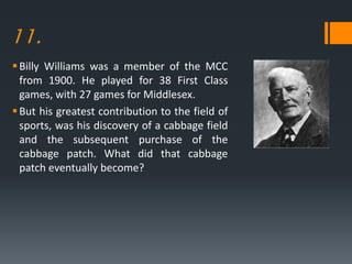 11.
Billy Williams was a member of the MCC
from 1900. He played for 38 First Class
games, with 27 games for Middlesex.
But his greatest contribution to the field of
sports, was his discovery of a cabbage field
and the subsequent purchase of the
cabbage patch. What did that cabbage
patch eventually become?
 