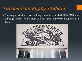 Twickenham Rugby Stadium
The rugby stadium for a long time was called Billy Williams
Cabbage Patch. This stadium will host the rugby world cup finals in
2015
 