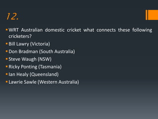 12.
WRT Australian domestic cricket what connects these following
cricketers?
Bill Lawry (Victoria)
Don Bradman (South Australia)
Steve Waugh (NSW)
Ricky Ponting (Tasmania)
Ian Healy (Queensland)
Lawrie Sawle (Western Australia)
 