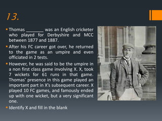 13.
 Thomas _______ was an English cricketer
who played for Derbyshire and MCC
between 1877 and 1887.
 After his FC career got over, he returned
to the game as an umpire and even
officiated in 2 tests.
 However, he was said to be the umpire in
a non first class game involving X. X, took
7 wickets for 61 runs in that game.
Thomas’ presence in this game played an
important part in X’s subsequent career. X
played 10 FC games, and famously ended
up with one wicket, but a very significant
one.
 Identify X and fill in the blank
 