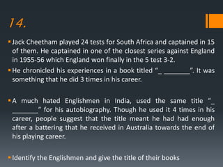 14.
Jack Cheetham played 24 tests for South Africa and captained in 15
of them. He captained in one of the closest series against England
in 1955-56 which England won finally in the 5 test 3-2.
He chronicled his experiences in a book titled “_ _______”. It was
something that he did 3 times in his career.
A much hated Englishmen in India, used the same title “_
_______” for his autobiography. Though he used it 4 times in his
career, people suggest that the title meant he had had enough
after a battering that he received in Australia towards the end of
his playing career.
Identify the Englishmen and give the title of their books
 