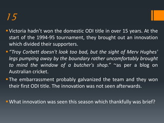 15
Victoria hadn’t won the domestic ODI title in over 15 years. At the
start of the 1994-95 tournament, they brought out an innovation
which divided their supporters.
“Troy Corbett doesn't look too bad, but the sight of Merv Hughes'
legs pumping away by the boundary rather uncomfortably brought
to mind the window of a butcher's shop.” ~as per a blog on
Australian cricket.
The embarrassment probably galvanized the team and they won
their first ODI title. The innovation was not seen afterwards.
What innovation was seen this season which thankfully was brief?
 