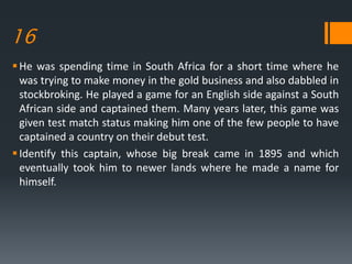 16
He was spending time in South Africa for a short time where he
was trying to make money in the gold business and also dabbled in
stockbroking. He played a game for an English side against a South
African side and captained them. Many years later, this game was
given test match status making him one of the few people to have
captained a country on their debut test.
Identify this captain, whose big break came in 1895 and which
eventually took him to newer lands where he made a name for
himself.
 
