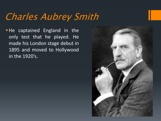 Charles Aubrey Smith
He captained England in the
only test that he played. He
made his London stage debut in
1895 and moved to Hollywood
in the 1920’s.
 