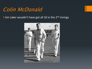 Colin McDonald
Jim Laker wouldn’t have got all 10 in the 2nd innings
 