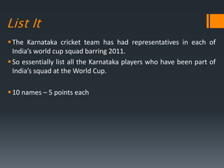 List It
The Karnataka cricket team has had representatives in each of
India’s world cup squad barring 2011.
So essentially list all the Karnataka players who have been part of
India’s squad at the World Cup.
10 names – 5 points each
 