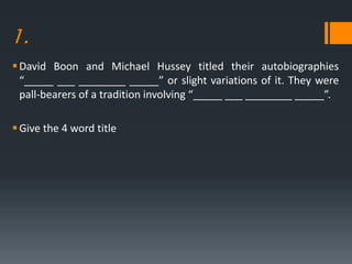 1.
David Boon and Michael Hussey titled their autobiographies
“_____ ___ ________ _____” or slight variations of it. They were
pall-bearers of a tradition involving “_____ ___ ________ _____”.
Give the 4 word title
 