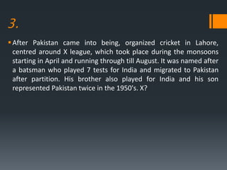 3.
After Pakistan came into being, organized cricket in Lahore,
centred around X league, which took place during the monsoons
starting in April and running through till August. It was named after
a batsman who played 7 tests for India and migrated to Pakistan
after partition. His brother also played for India and his son
represented Pakistan twice in the 1950's. X?
 