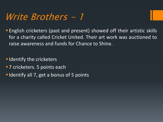 Write Brothers - 1
English cricketers (past and present) showed off their artistic skills
for a charity called Cricket United. Their art work was auctioned to
raise awareness and funds for Chance to Shine.
Identify the cricketers
7 cricketers. 5 points each
Identify all 7, get a bonus of 5 points
 