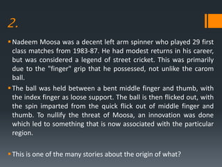 2.
Nadeem Moosa was a decent left arm spinner who played 29 first
class matches from 1983-87. He had modest returns in his career,
but was considered a legend of street cricket. This was primarily
due to the "finger" grip that he possessed, not unlike the carom
ball.
The ball was held between a bent middle finger and thumb, with
the index finger as loose support. The ball is then flicked out, with
the spin imparted from the quick flick out of middle finger and
thumb. To nullify the threat of Moosa, an innovation was done
which led to something that is now associated with the particular
region.
This is one of the many stories about the origin of what?
 