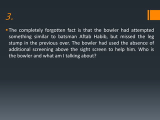 3.
The completely forgotten fact is that the bowler had attempted
something similar to batsman Aftab Habib, but missed the leg
stump in the previous over. The bowler had used the absence of
additional screening above the sight screen to help him. Who is
the bowler and what am I talking about?
 