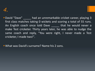 4.
David "Dave" _____ had an unremarkable cricket career, playing 3
first class matches taking 0 wickets and scoring a total of 55 runs.
An English coach once told Dave _____ that he would never a
make Test cricketer. Thirty years later, he was able to nudge the
same coach and reply, “You were right, I never made a Test
cricketer, I made two!".
What was David’s surname? Name his 2 sons.
 