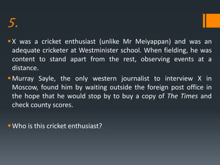 5.
X was a cricket enthusiast (unlike Mr Meiyappan) and was an
adequate cricketer at Westminister school. When fielding, he was
content to stand apart from the rest, observing events at a
distance.
Murray Sayle, the only western journalist to interview X in
Moscow, found him by waiting outside the foreign post office in
the hope that he would stop by to buy a copy of The Times and
check county scores.
Who is this cricket enthusiast?
 