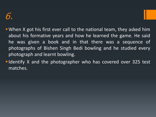 6.
When X got his first ever call to the national team, they asked him
about his formative years and how he learned the game. He said
he was given a book and in that there was a sequence of
photographs of Bishen Singh Bedi bowling and he studied every
photograph and learnt bowling.
Identify X and the photographer who has covered over 325 test
matches.
 