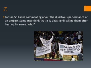 7.
Fans in Sri Lanka commenting about the disastrous performance of
an umpire. Some may think that it is Virat Kohli calling them after
hearing his name. Who?
 