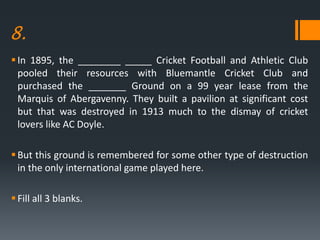 8.
In 1895, the ________ _____ Cricket Football and Athletic Club
pooled their resources with Bluemantle Cricket Club and
purchased the _______ Ground on a 99 year lease from the
Marquis of Abergavenny. They built a pavilion at significant cost
but that was destroyed in 1913 much to the dismay of cricket
lovers like AC Doyle.
But this ground is remembered for some other type of destruction
in the only international game played here.
Fill all 3 blanks.
 