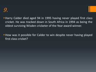 9.
Harry Calder died aged 94 in 1995 having never played first class
cricket. He was tracked down in South Africa in 1994 as being the
oldest surviving Wisden cricketer of the Year award winner.
How was it possible for Calder to win despite never having played
first class cricket?
 